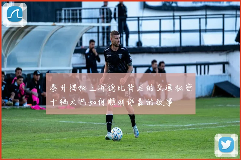 秦升揭秘上海德比背后的交通秘密十辆大巴如何顺利停靠的故事