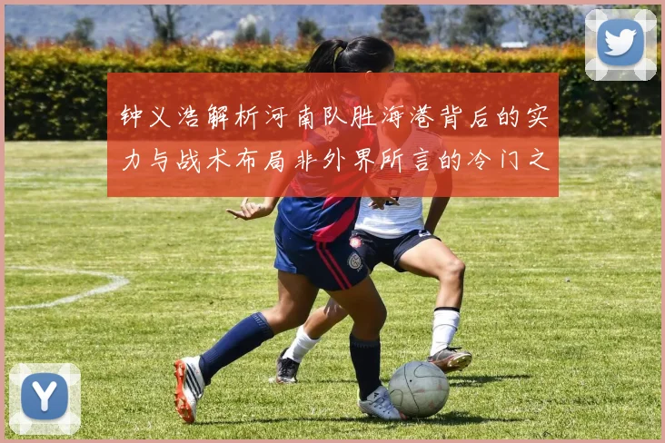 钟义浩解析河南队胜海港背后的实力与战术布局非外界所言的冷门之战