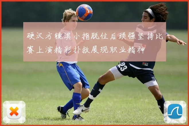 硬汉方镜淇小指脱位后顽强坚持比赛上演精彩扑救展现职业精神