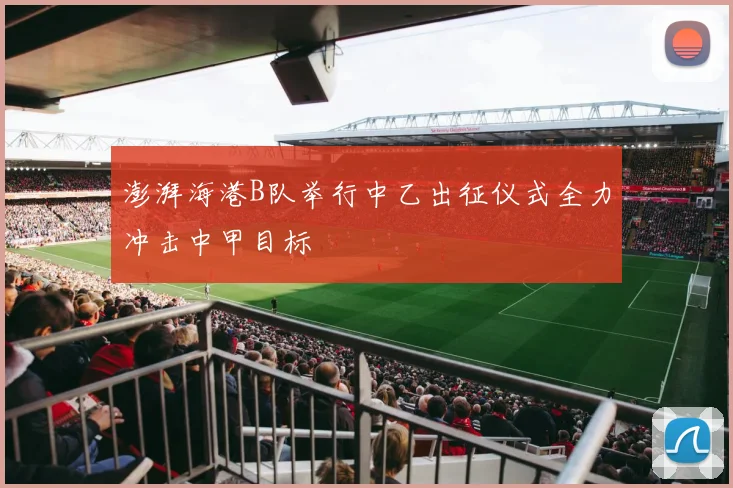 澎湃海港B队举行中乙出征仪式全力冲击中甲目标