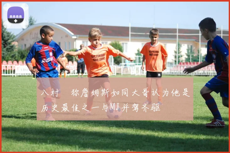 八村塁称詹姆斯如同大哥认为他是历史最佳之一与MJ并驾齐驱