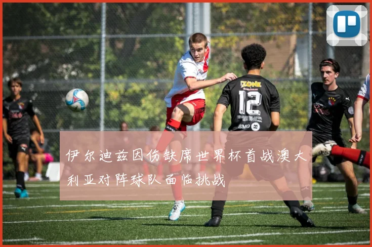 伊尔迪兹因伤缺席世界杯首战澳大利亚对阵球队面临挑战