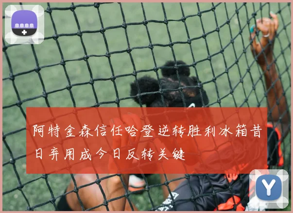 阿特金森信任哈登逆转胜利冰箱昔日弃用成今日反转关键