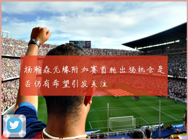 杨瀚森无缘附加赛首轮出场机会是否仍有希望引发关注
