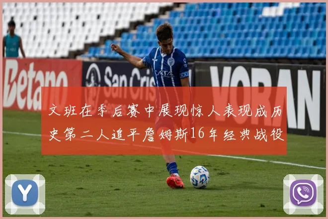 文班在季后赛中展现惊人表现成历史第二人追平詹姆斯16年经典战役记录