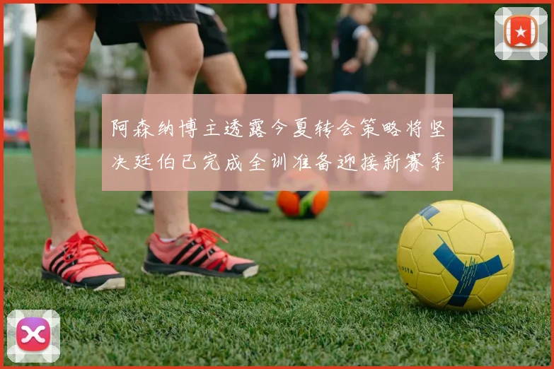 阿森纳博主透露今夏转会策略将坚决廷伯已完成全训准备迎接新赛季