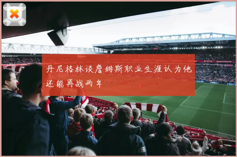 丹尼格林谈詹姆斯职业生涯认为他还能再战两年