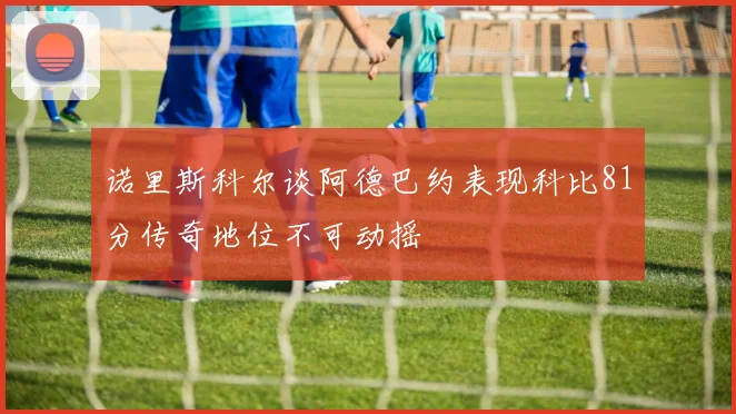 诺里斯科尔谈阿德巴约表现科比81分传奇地位不可动摇
