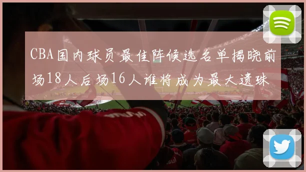 CBA国内球员最佳阵候选名单揭晓前场18人后场16人谁将成为最大遗珠