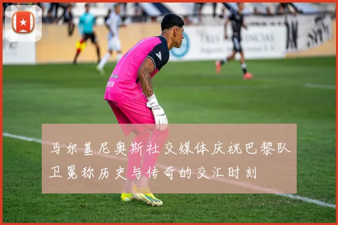 马尔基尼奥斯社交媒体庆祝巴黎队卫冕称历史与传奇的交汇时刻