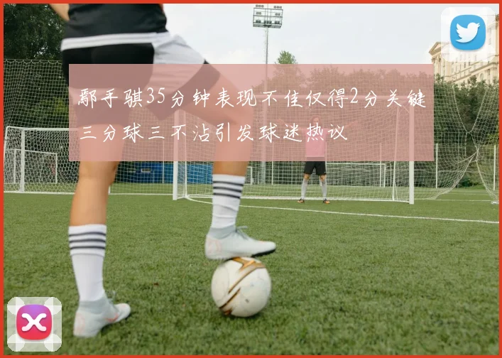 鄢手骐35分钟表现不佳仅得2分关键三分球三不沾引发球迷热议
