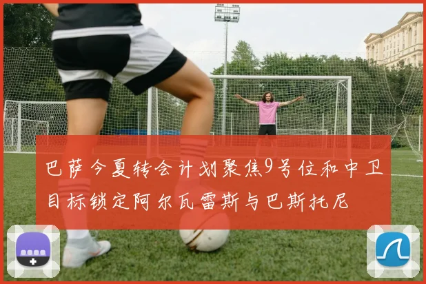 巴萨今夏转会计划聚焦9号位和中卫目标锁定阿尔瓦雷斯与巴斯托尼