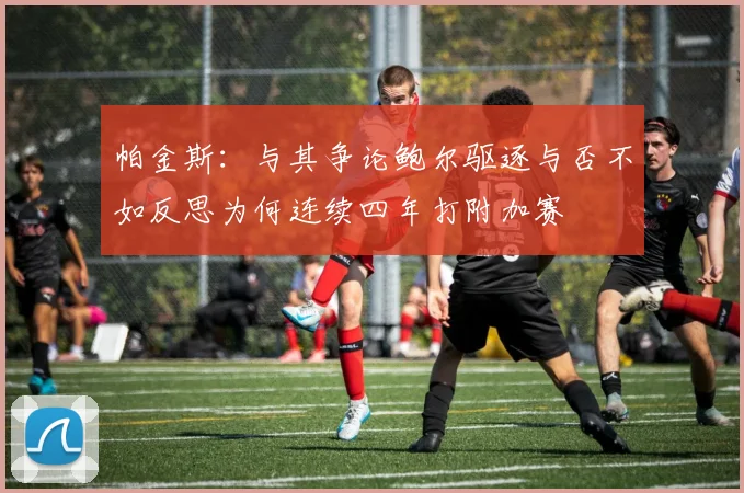 帕金斯：与其争论鲍尔驱逐与否不如反思为何连续四年打附加赛