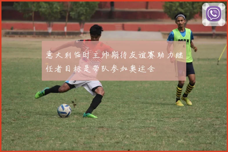 意大利临时主帅期待友谊赛助力继任者目标是带队参加奥运会