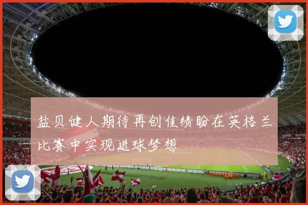 盐贝健人期待再创佳绩盼在英格兰比赛中实现进球梦想