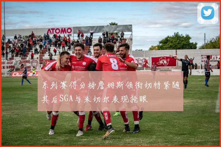 系列赛得分榜詹姆斯领衔切特紧随其后SGA与米切尔表现抢眼